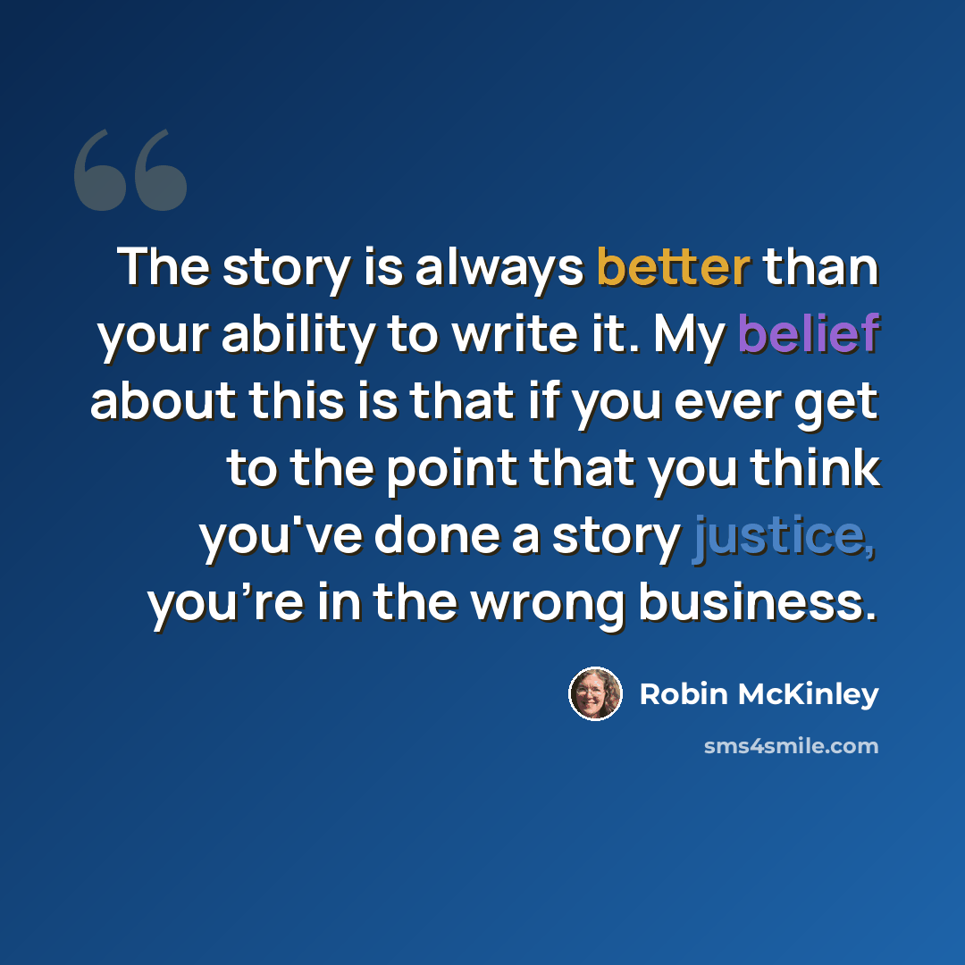 “The story is always better than your ability to write it. My belief about this is that if you ever get to the point that you think you've done a story justice, you're in the wrong business.” quote by Robin McKinley