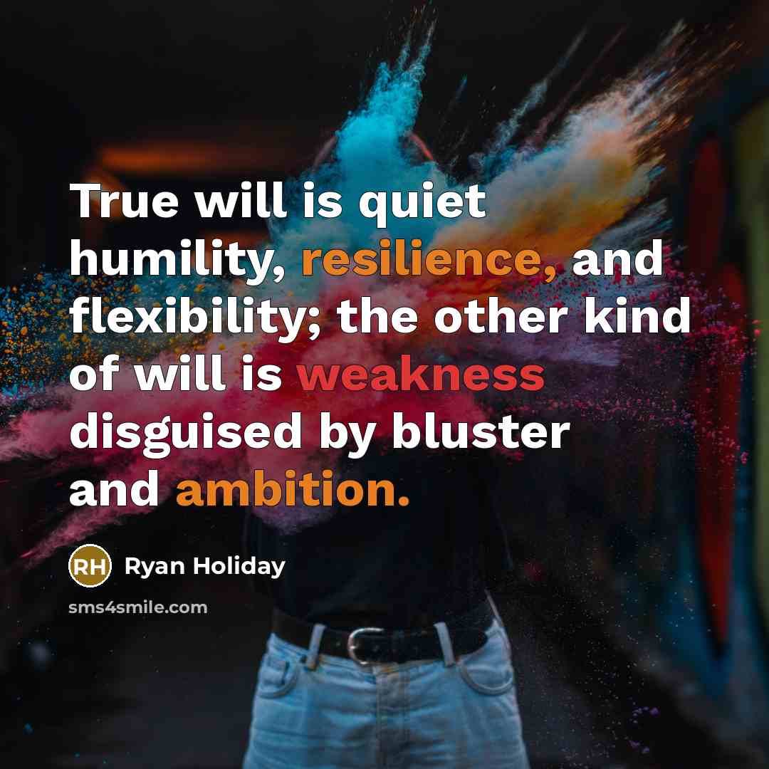 “True will is quiet humility, resilience, and flexibility; the other kind of will is weakness disguised by bluster and ambition.” quote by Ryan Holiday