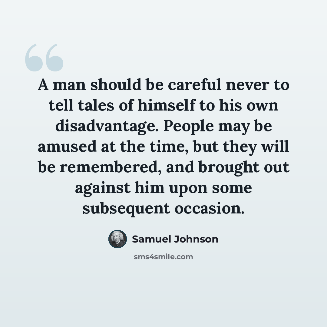 “A man should be careful never to tell tales of himself to his own disadvantage. People may be amused at the time, but they will be remembered, and brought out against him upon some subsequent occasion.” quote by Samuel Johnson