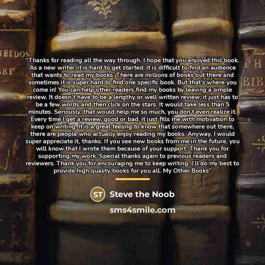 “Thanks for reading all the way through. I hope that you enjoyed this book. As a new writer, it is hard to get started; it is difficult to find an audience that wants to read my books. There are millions of books out there and sometimes it is super hard to find one specific book. But that’s where…” quote by Steve the Noob