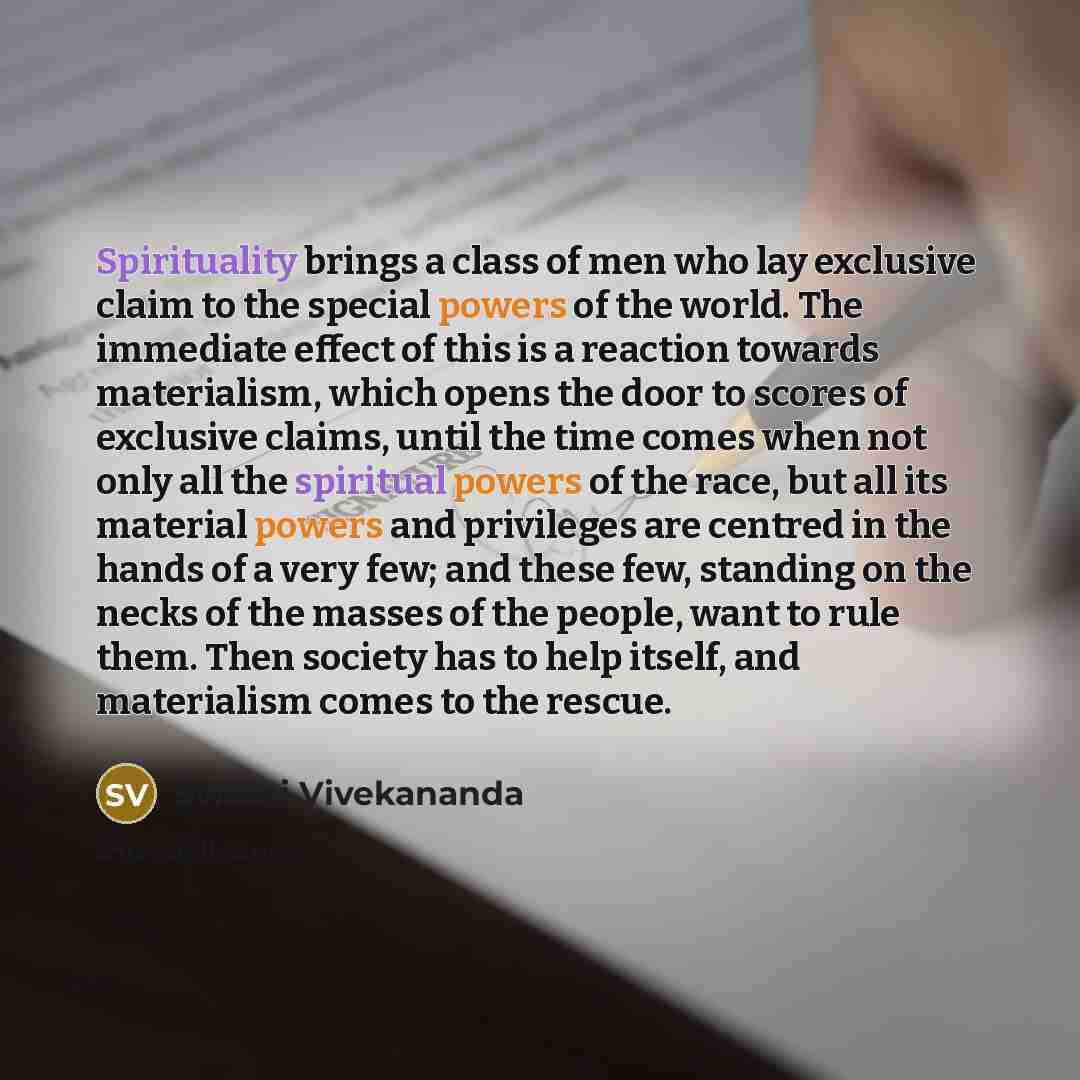 “Spirituality brings a class of men who lay exclusive claim to the special powers of the world. The immediate effect of this is a reaction towards materialism, which opens the door to scores of exclusive claims, until the time comes when not only all the spiritual powers of the race, but all its…” quote by Swami Vivekananda