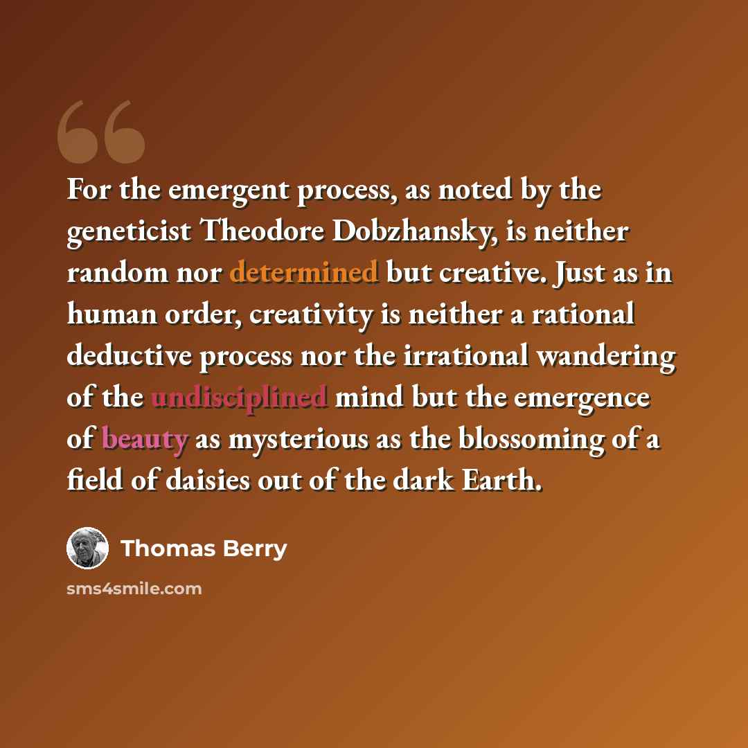 “For the emergent process, as noted by the geneticist Theodore Dobzhansky, is neither random nor determined but creative. Just as in human order, creativity is neither a rational deductive process nor the irrational wandering of the undisciplined mind but the emergence of beauty as mysterious as…” quote by Thomas Berry