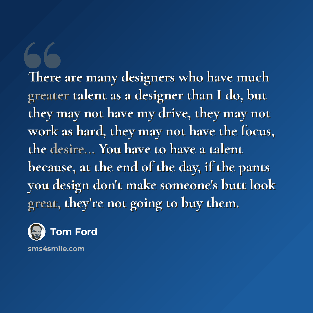 “There are many designers who have much greater talent as a designer than I do, but they may not have my drive, they may not work as hard, they may not have the focus, the desire... You have to have a talent because, at the end of the day, if the pants you design don't make someone's butt look…” quote by Tom Ford