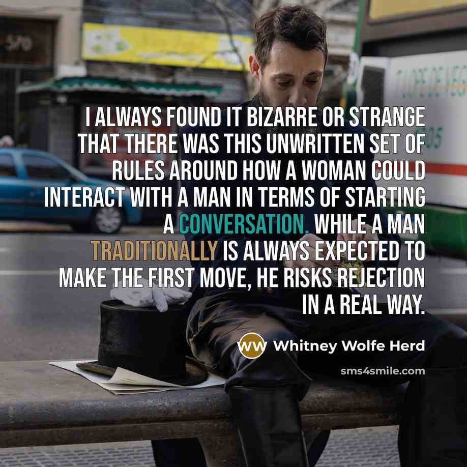 “I always found it bizarre or strange that there was this unwritten set of rules around how a woman could interact with a man in terms of starting a conversation. While a man traditionally is always expected to make the first move, he risks rejection in a real way.” quote by Whitney Wolfe Herd
