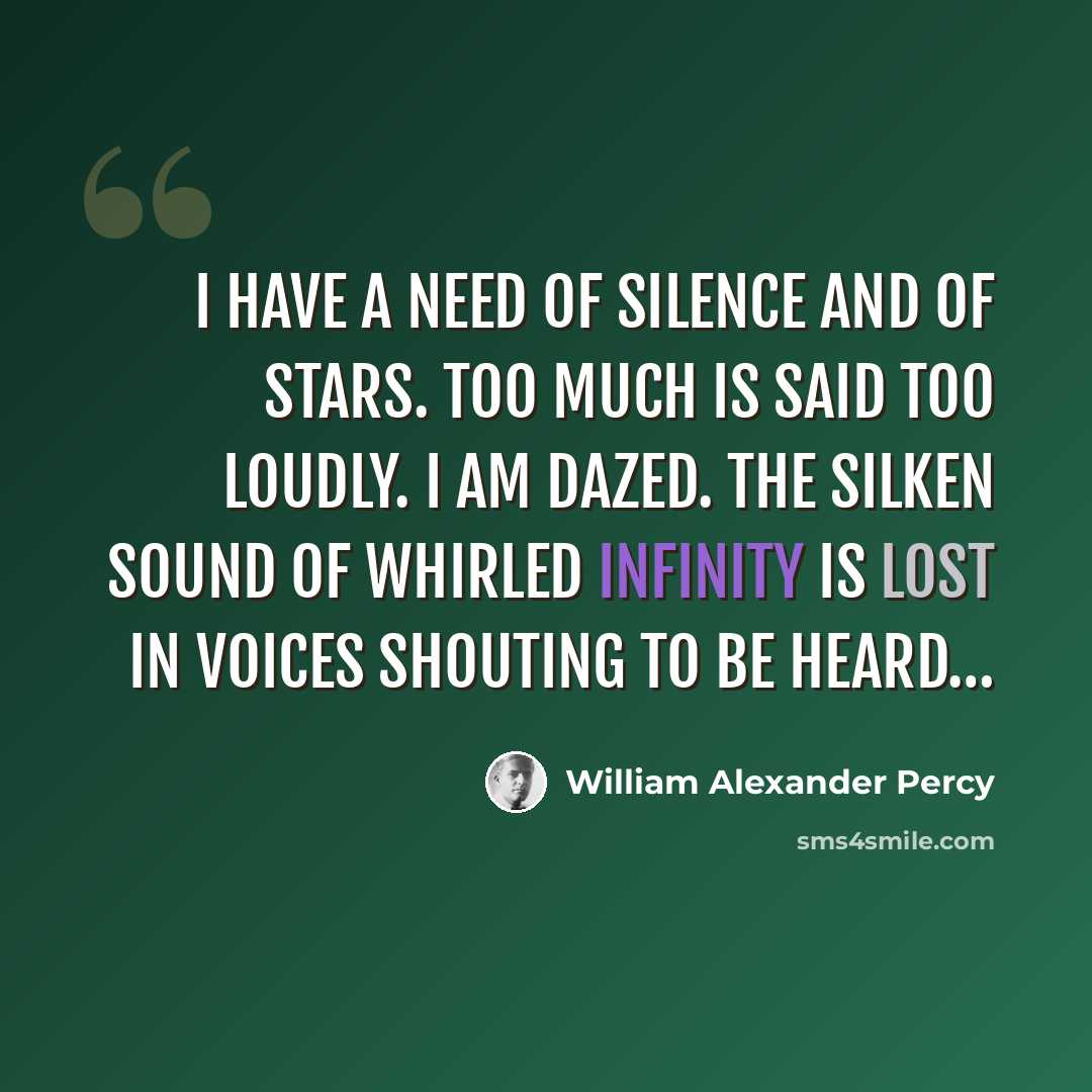 “I have a need of silence and of stars. Too much is said too loudly. I am dazed. The silken sound of whirled infinity Is lost in voices shouting to be heard…” quote by William Alexander Percy