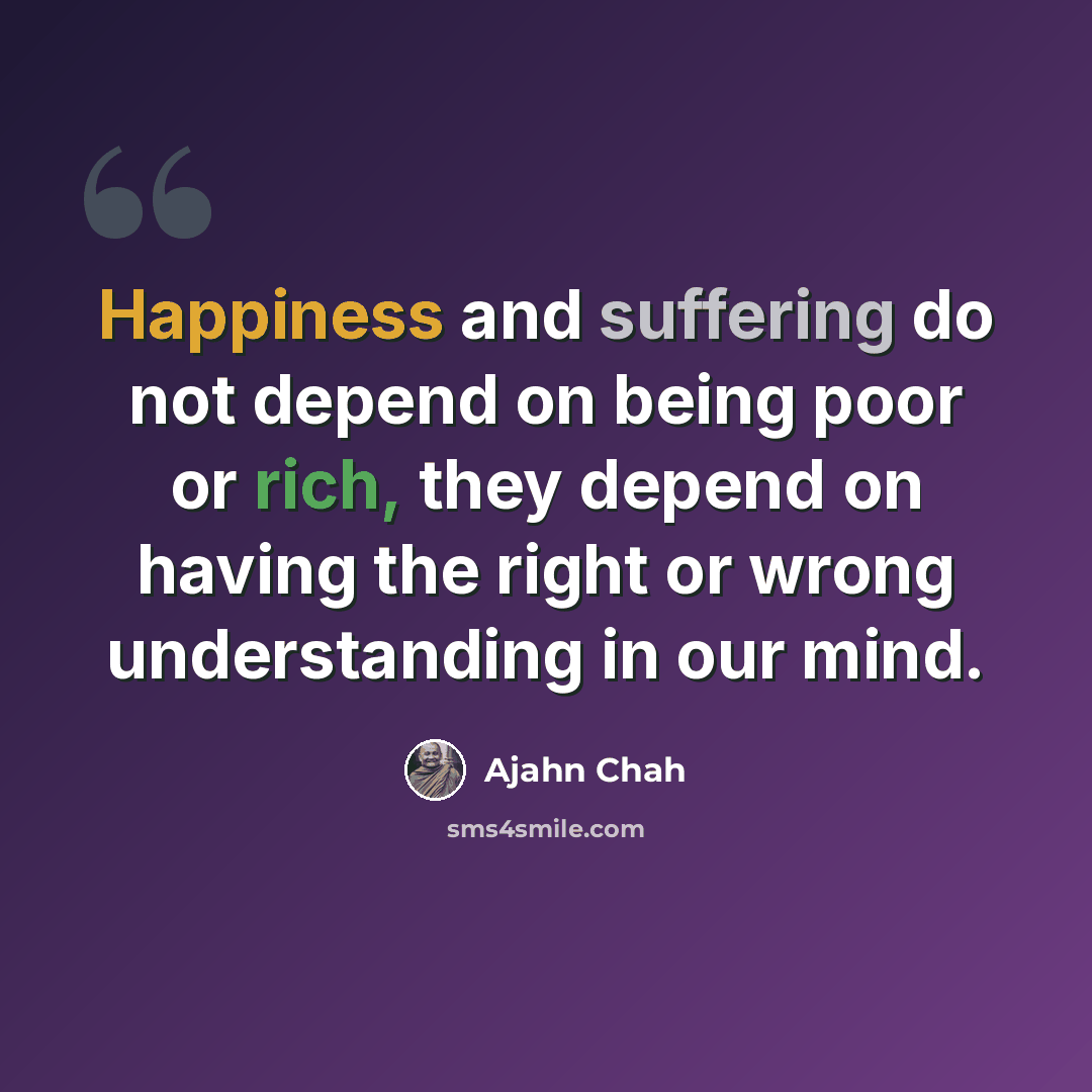 “Happiness and suffering do not depend on being poor or rich, they depend on having the right or wrong understanding in our mind.” quote by Ajahn Chah