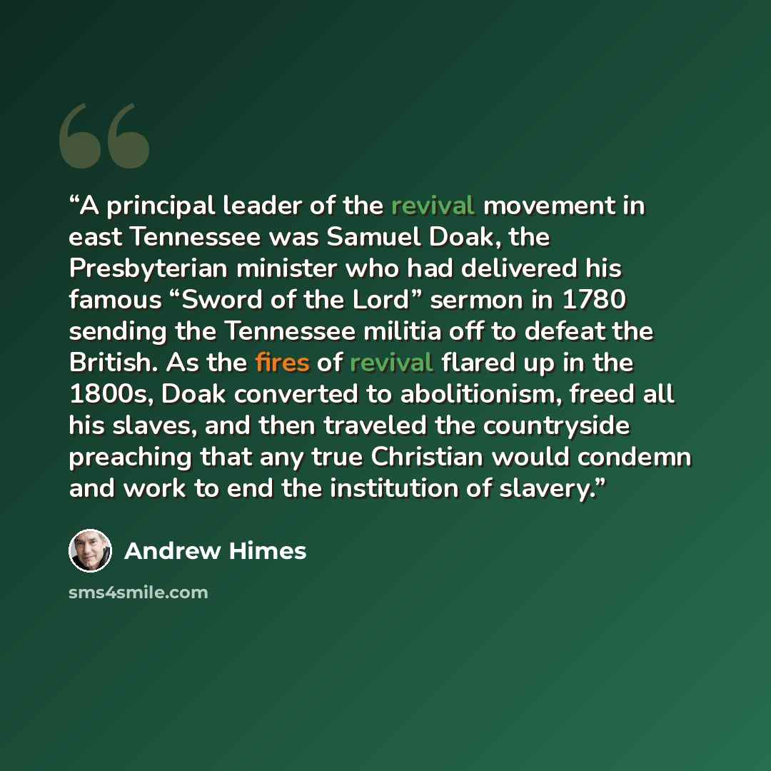 “A principal leader of the revival movement in east Tennessee was Samuel Doak, the Presbyterian minister who had delivered his famous “Sword of the Lord” sermon in 1780 sending the Tennessee militia off to defeat the British. As the fires of revival flared up in the 1800s, Doak converted to…” quote by Andrew Himes