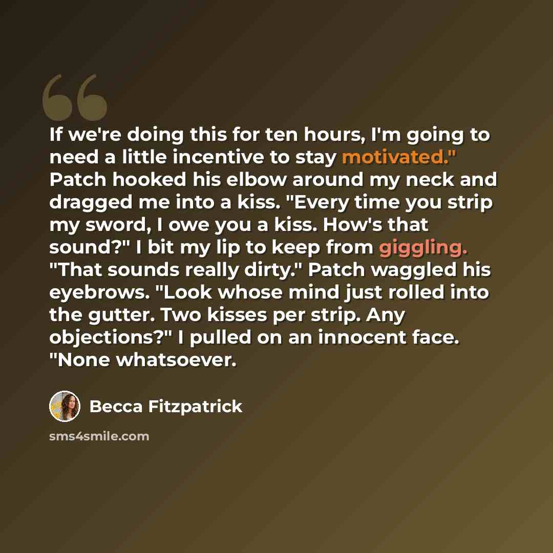 “If we're doing this for ten hours, I'm going to need a little incentive to stay motivated." Patch hooked his elbow around my neck and dragged me into a kiss. "Every time you strip my sword, I owe you a kiss. How's that sound?" I bit my lip to keep from giggling. "That sounds really dirty." Patch…” quote by Becca Fitzpatrick