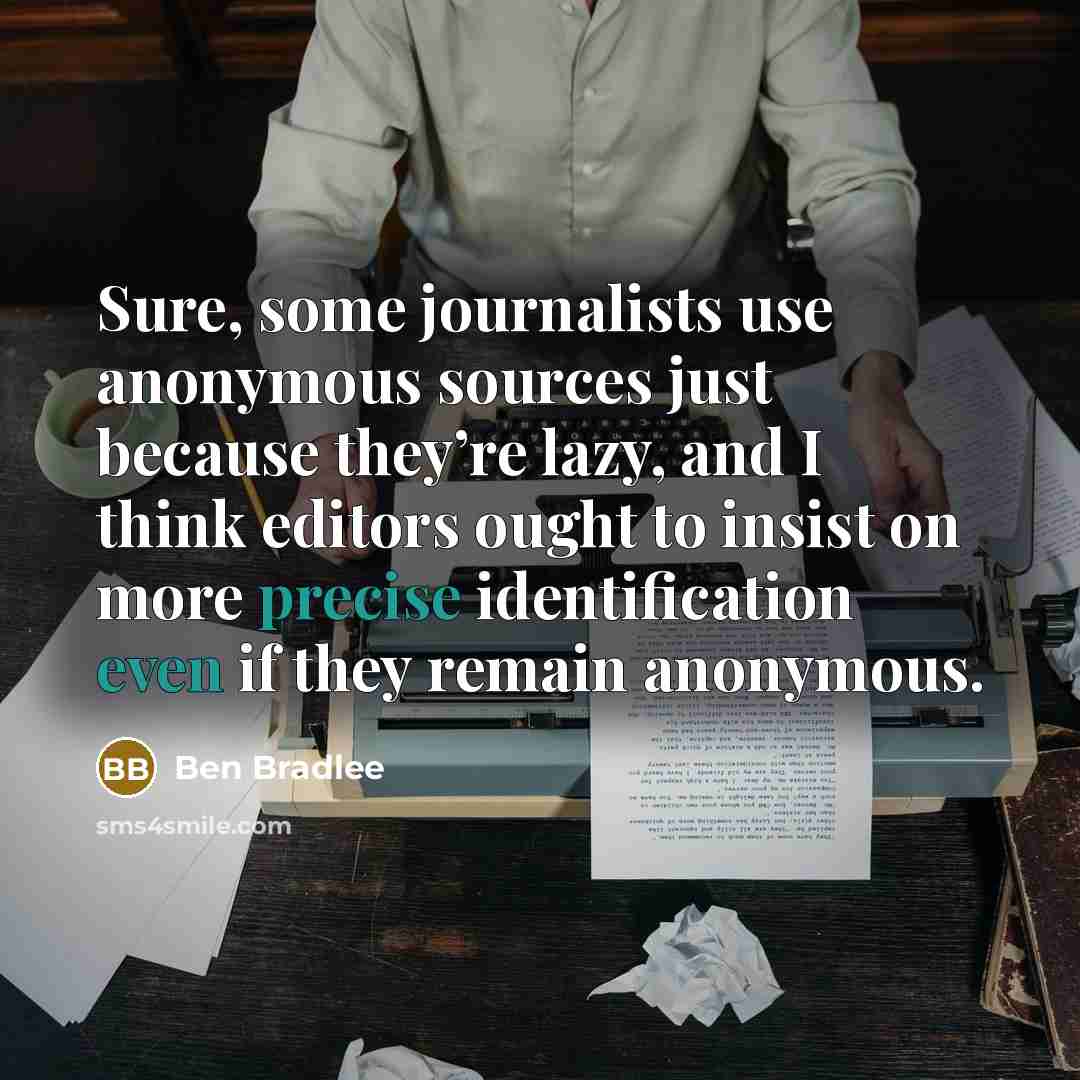 “Sure, some journalists use anonymous sources just because they’re lazy, and I think editors ought to insist on more precise identification even if they remain anonymous.” quote by Ben Bradlee