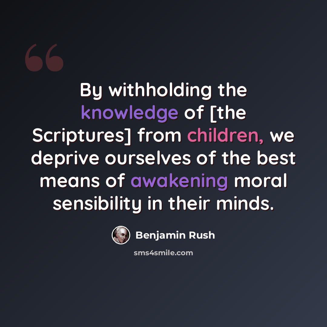“By withholding the knowledge of [the Scriptures] from children, we deprive ourselves of the best means of awakening moral sensibility in their minds.” quote by Benjamin Rush