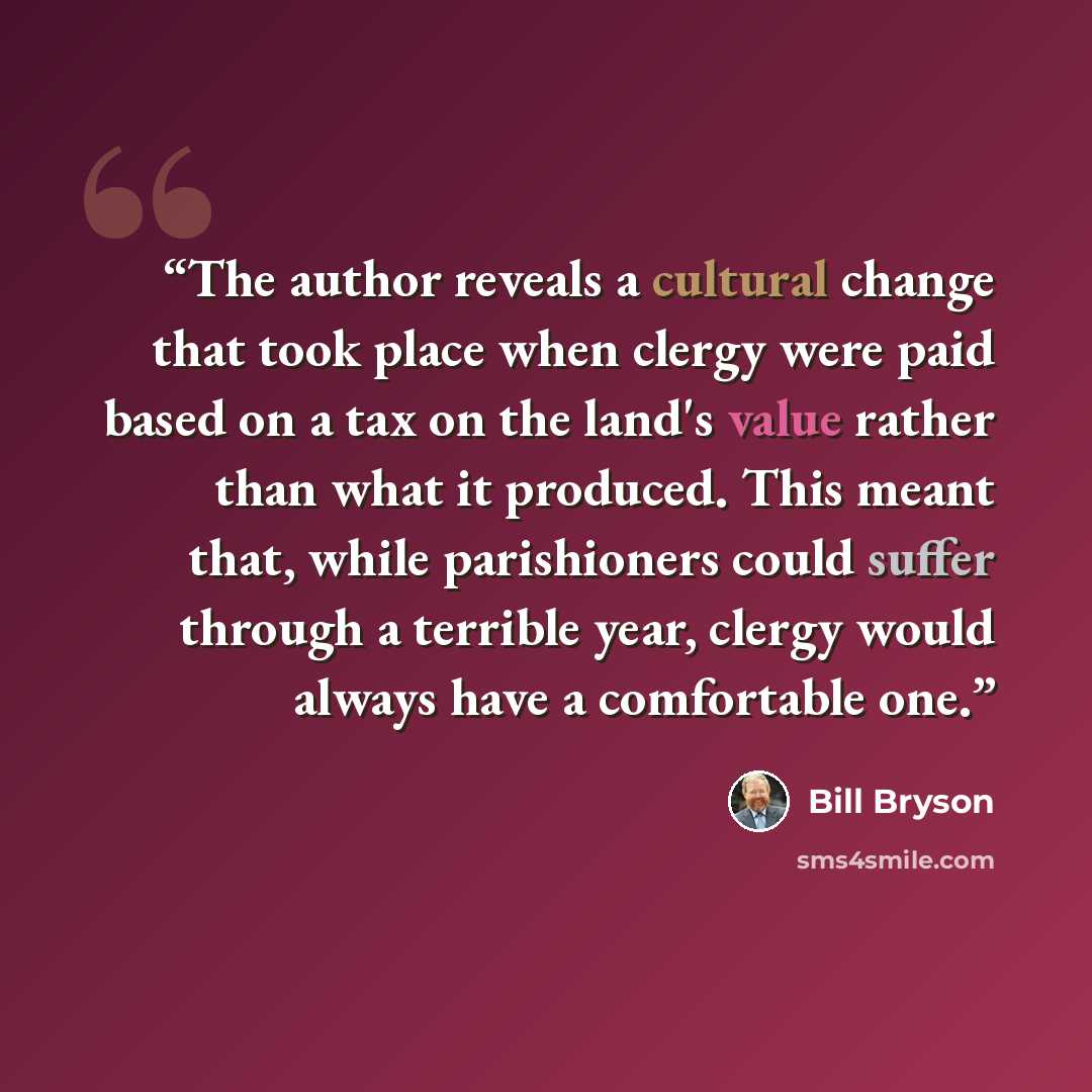 “The author reveals a cultural change that took place when clergy were paid based on a tax on the land's value rather than what it produced. This meant that, while parishioners could suffer through a terrible year, clergy would always have a comfortable one.” quote by Bill Bryson