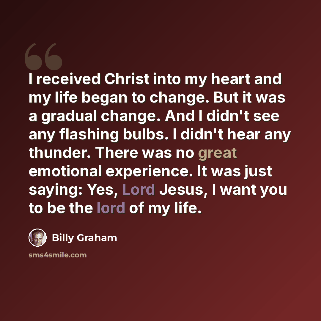 “I received Christ into my heart and my life began to change. But it was a gradual change. And I didn't see any flashing bulbs. I didn't hear any thunder. There was no great emotional experience. It was just saying: Yes, Lord Jesus, I want you to be the lord of my life.” quote by Billy Graham