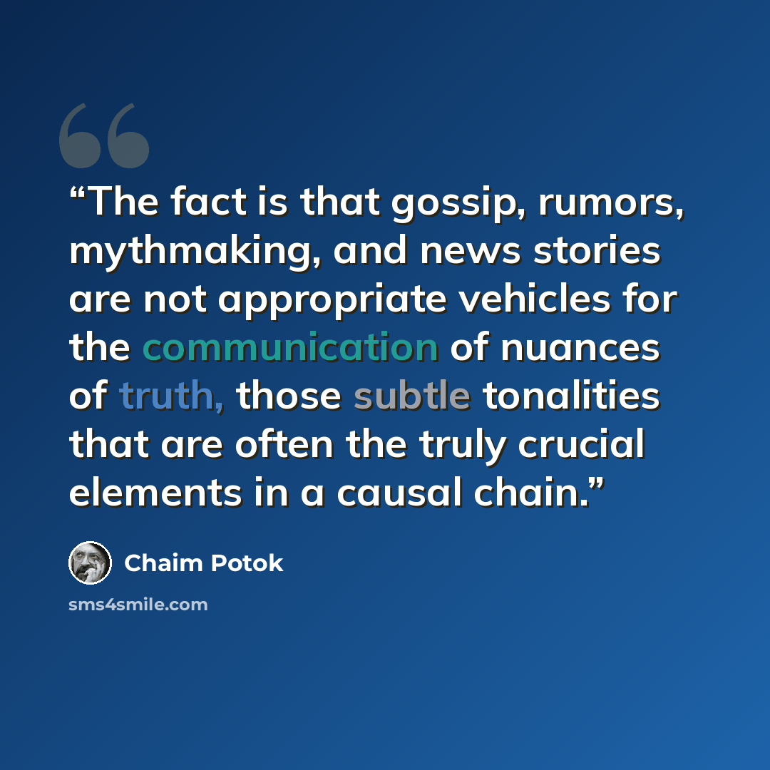 “The fact is that gossip, rumors, mythmaking, and news stories are not appropriate vehicles for the communication of nuances of truth, those subtle tonalities that are often the truly crucial elements in a causal chain.” quote by Chaim Potok