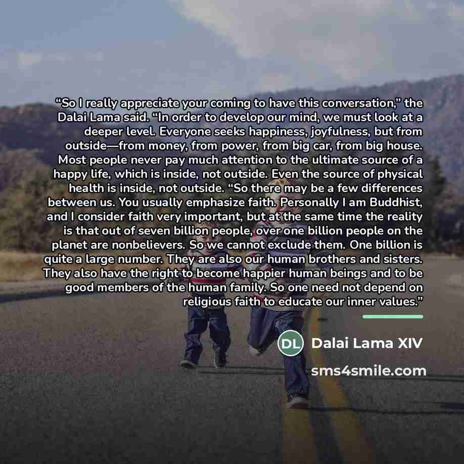 “So I really appreciate your coming to have this conversation,” the Dalai Lama said. “In order to develop our mind, we must look at a deeper level. Everyone seeks happiness, joyfulness, but from outside—from money, from power, from big car, from big house. Most people never pay much attention to…” quote by Dalai Lama XIV