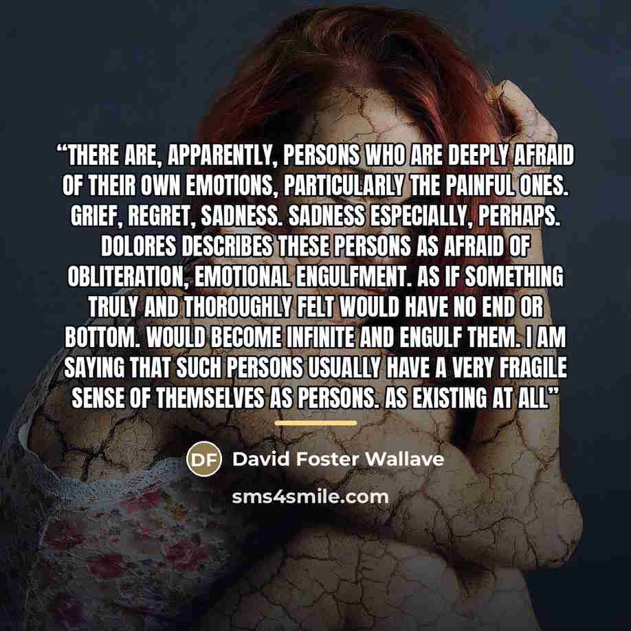“There are, apparently, persons who are deeply afraid of their own emotions, particularly the painful ones. Grief, regret, sadness. Sadness especially, perhaps. Dolores describes these persons as afraid of obliteration, emotional engulfment. As if something truly and thoroughly felt would have no…” quote by Anonymous