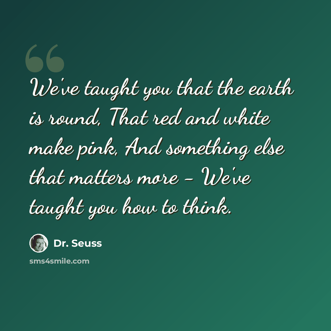 “We've taught you that the earth is round, That red and white make pink, And something else that matters more - We've taught you how to think.” quote by Dr. Seuss