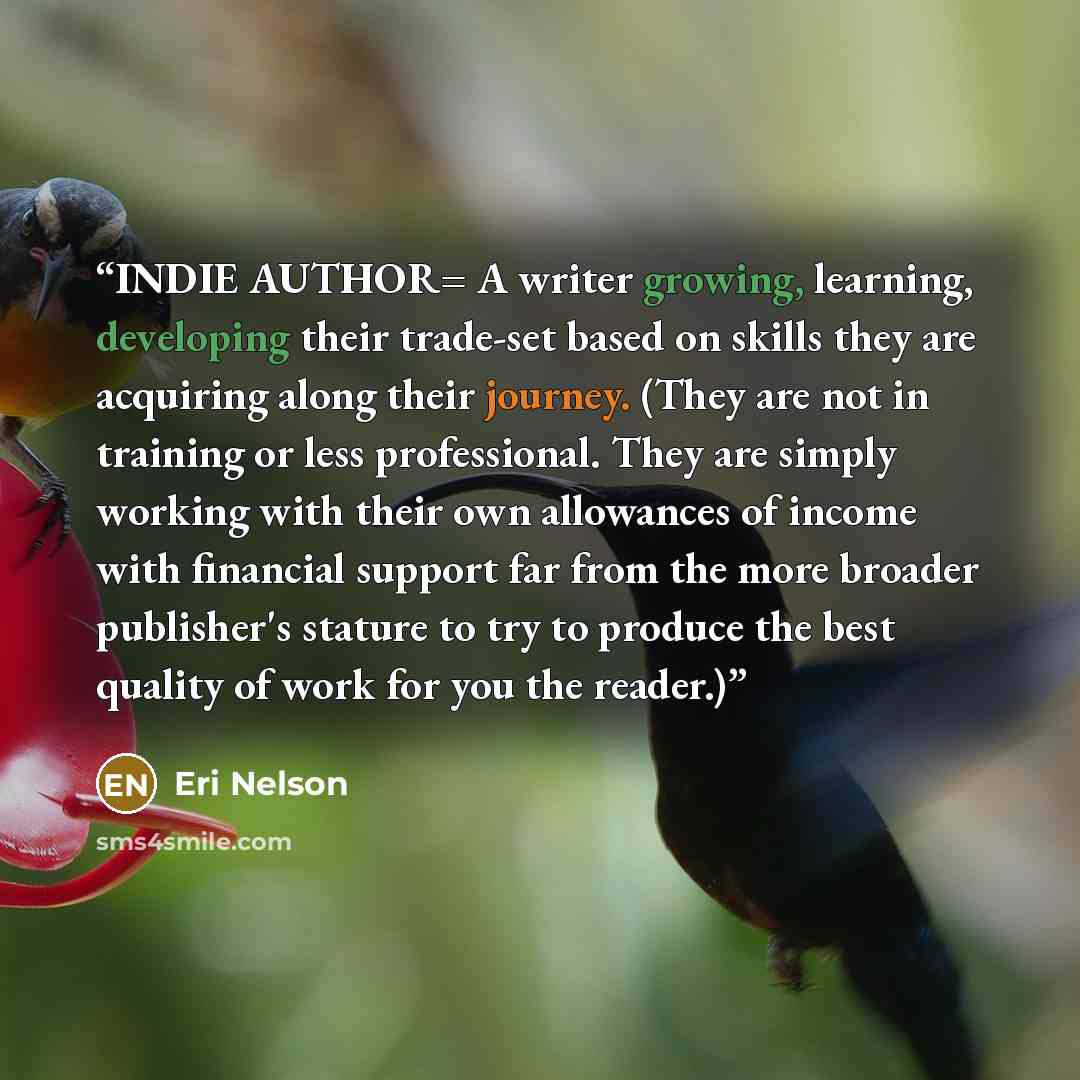 “INDIE AUTHOR= A writer growing, learning, developing their trade-set based on skills they are acquiring along their journey. (They are not in training or less professional. They are simply working with their own allowances of income with financial support far from the more broader publisher's…” quote by Eri Nelson