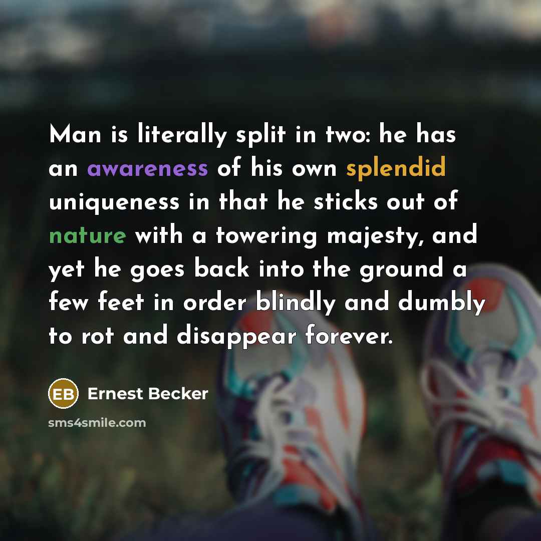 “Man is literally split in two: he has an awareness of his own splendid uniqueness in that he sticks out of nature with a towering majesty, and yet he goes back into the ground a few feet in order blindly and dumbly to rot and disappear forever.” quote by Ernest Becker