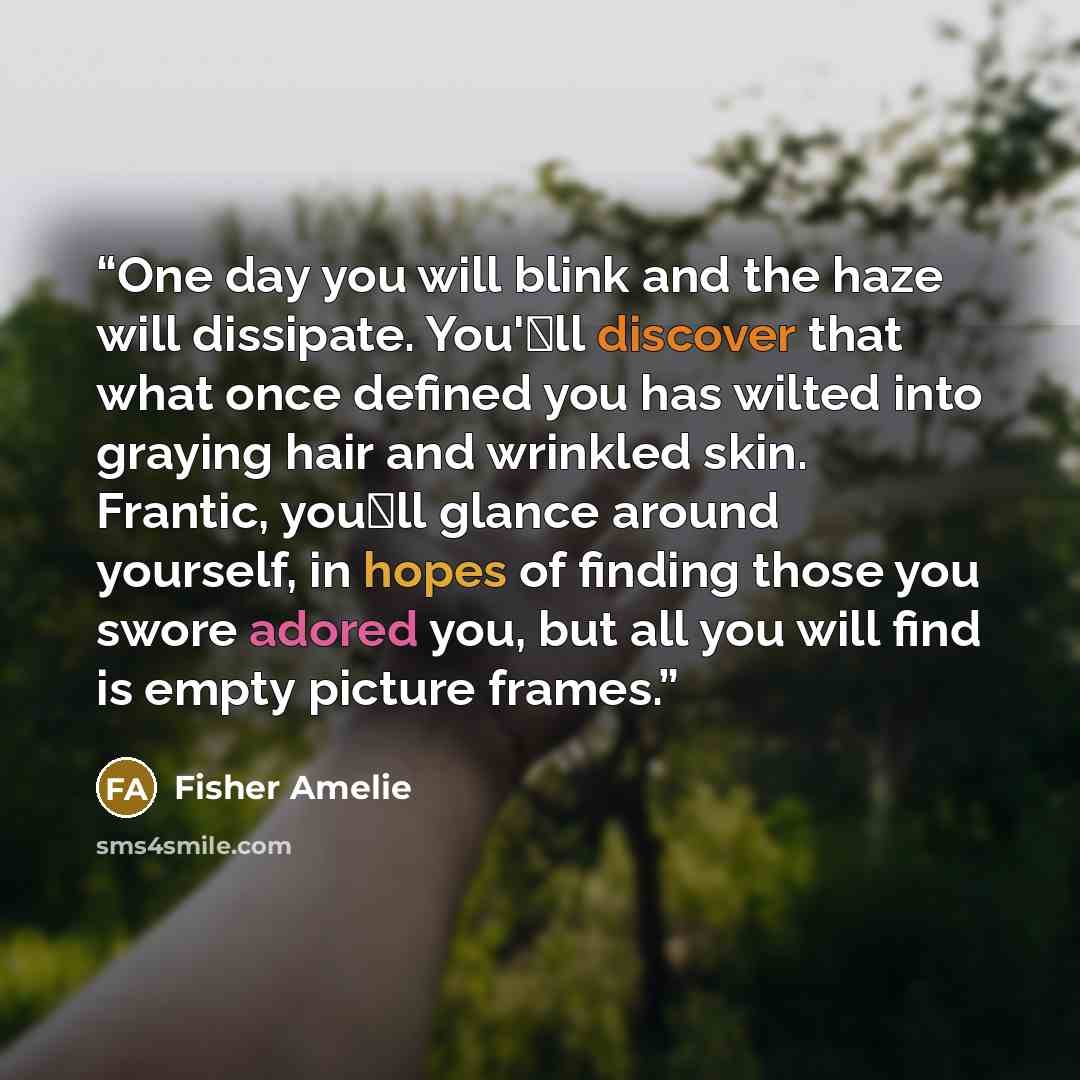 “One day you will blink and the haze will dissipate. You'�ll discover that what once defined you has wilted into graying hair and wrinkled skin. Frantic, you�ll glance around yourself, in hopes of finding those you swore adored you, but all you will find is empty picture frames.” quote by Fisher Amelie