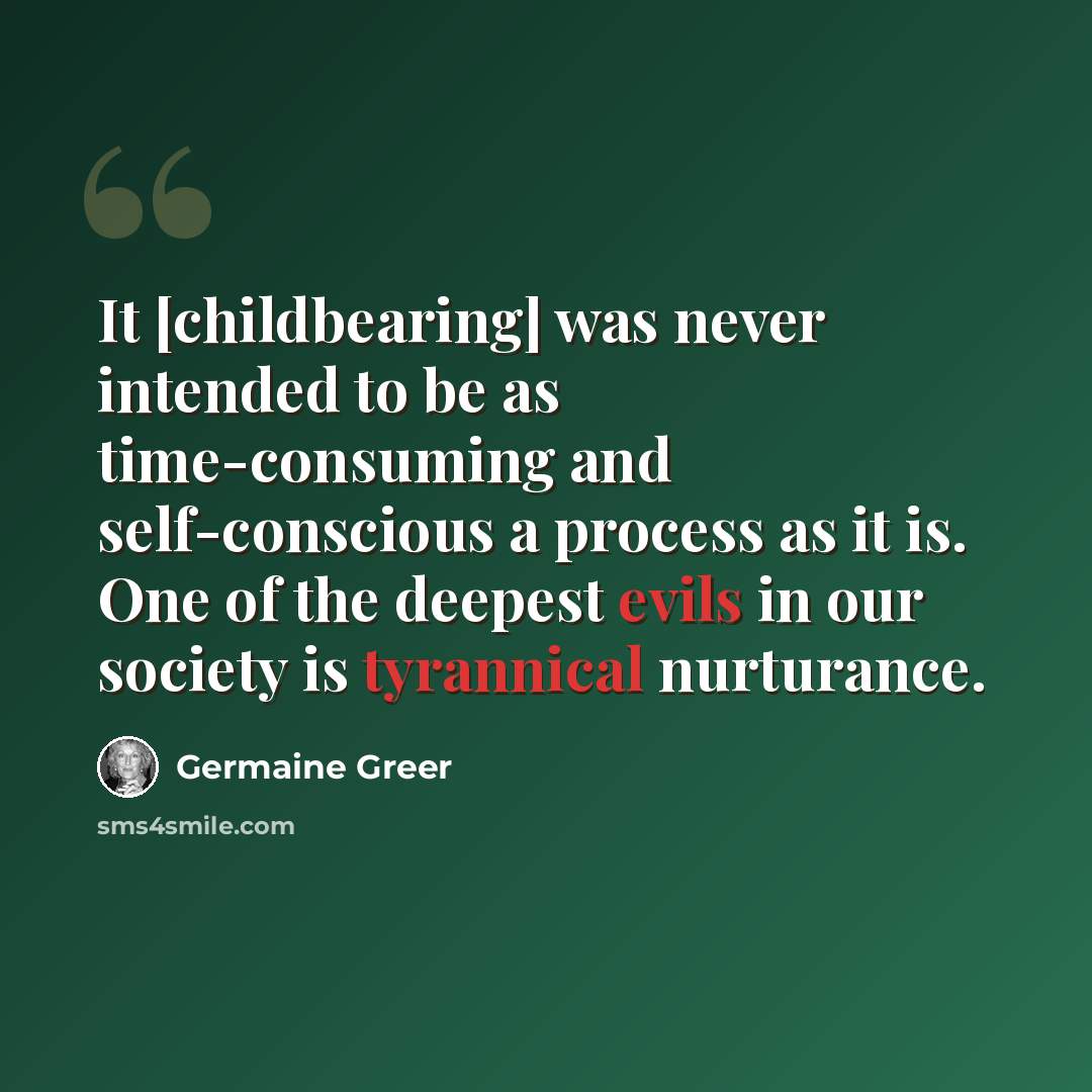 “It [childbearing] was never intended to be as time-consuming and self-conscious a process as it is. One of the deepest evils in our society is tyrannical nurturance.” quote by Germaine Greer