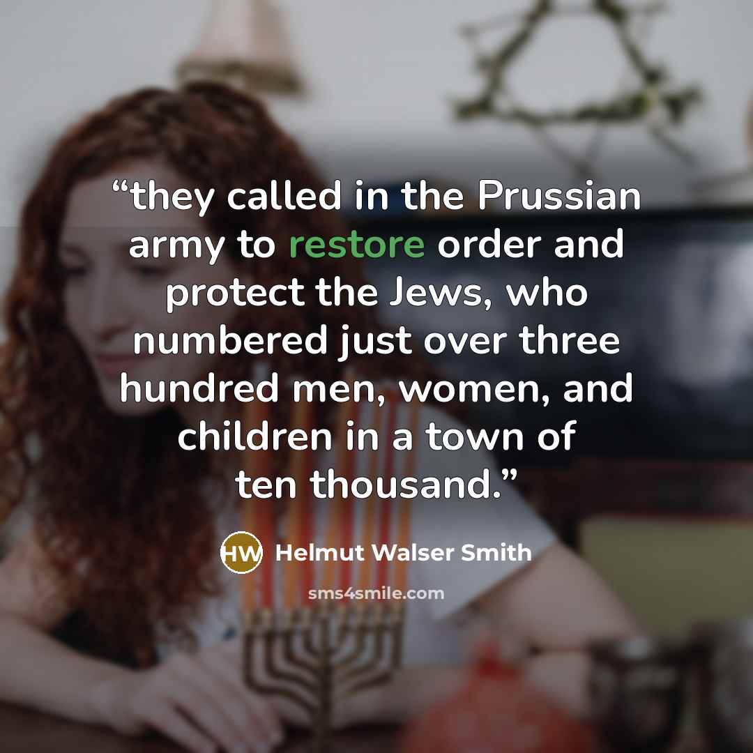 “they called in the Prussian army to restore order and protect the Jews, who numbered just over three hundred men, women, and children in a town of ten thousand.” quote by Helmut Walser Smith