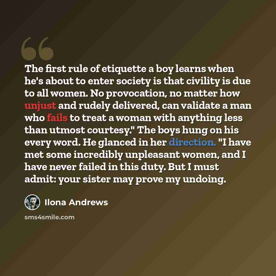 “The first rule of etiquette a boy learns when he's about to enter society is that civility is due to all women. No provocation, no matter how unjust and rudely delivered, can validate a man who fails to treat a woman with anything less than utmost courtesy." The boys hung on his every word. He…” quote by Ilona Andrews