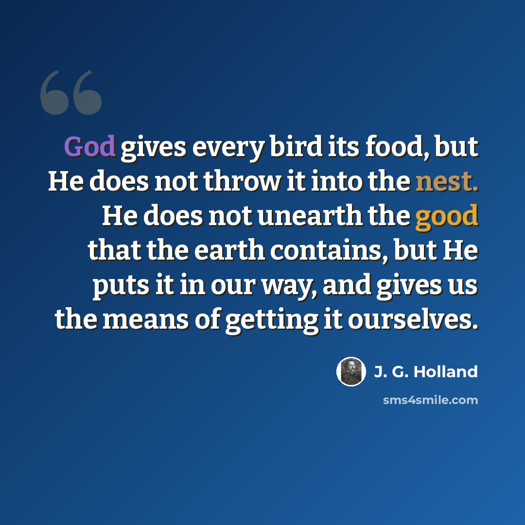 “God gives every bird its food, but He does not throw it into the nest. He does not unearth the good that the earth contains, but He puts it in our way, and gives us the means of getting it ourselves.” quote by J. G. Holland