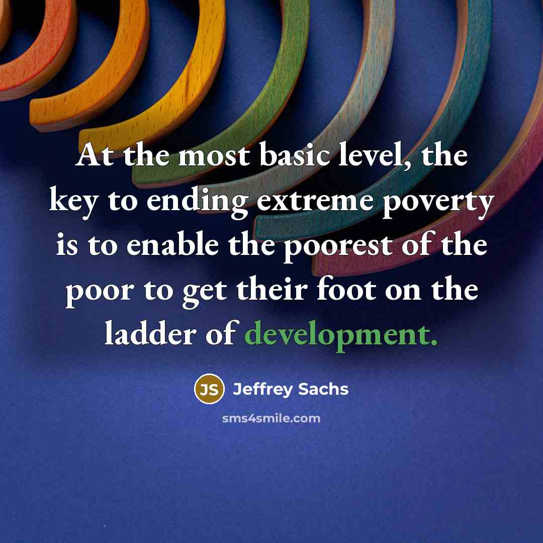 “At the most basic level, the key to ending extreme poverty is to enable the poorest of the poor to get their foot on the ladder of development.” quote by Jeffrey Sachs