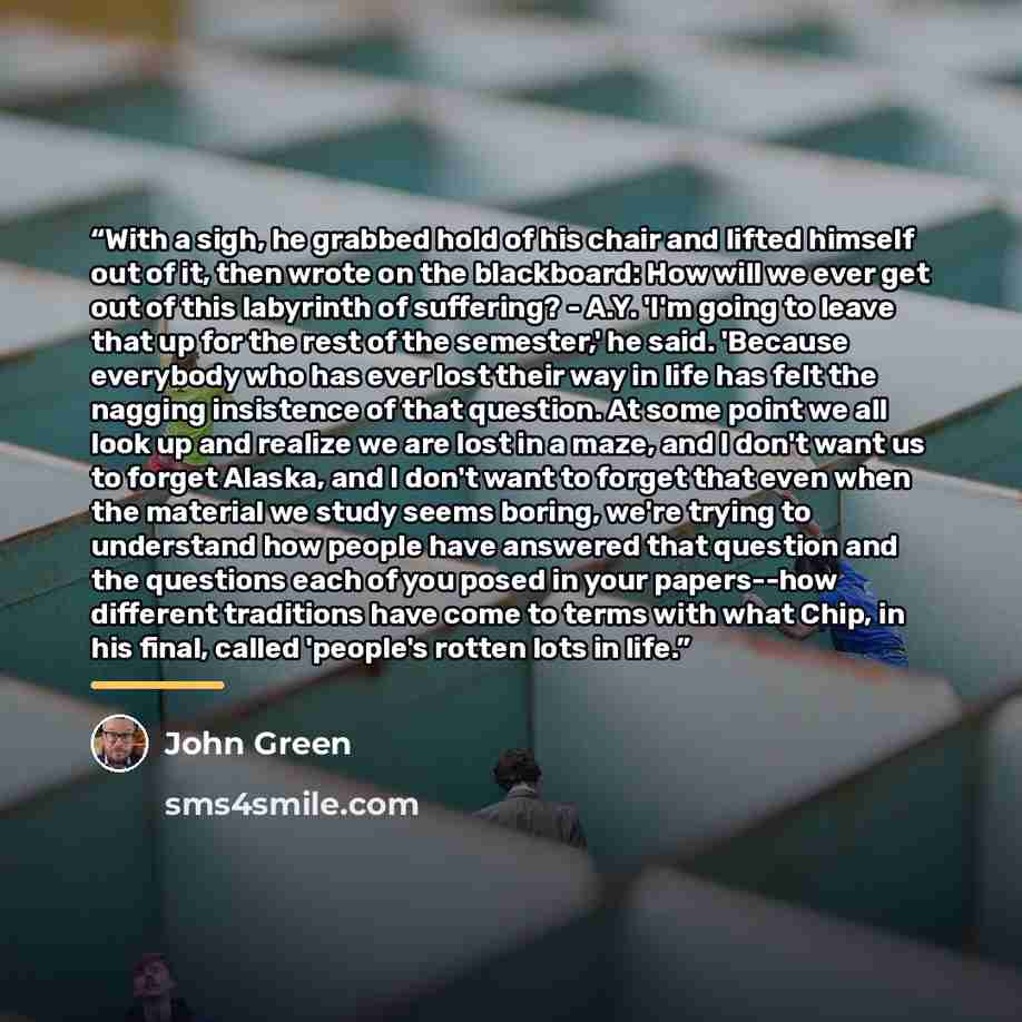 “With a sigh, he grabbed hold of his chair and lifted himself out of it, then wrote on the blackboard: How will we ever get out of this labyrinth of suffering? - A.Y. 'I'm going to leave that up for the rest of the semester,' he said. 'Because everybody who has ever lost their way in life has felt…” quote by John Green