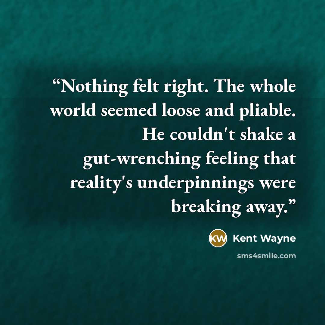 “Nothing felt right. The whole world seemed loose and pliable. He couldn't shake a gut-wrenching feeling that reality's underpinnings were breaking away.” quote by Kent Wayne