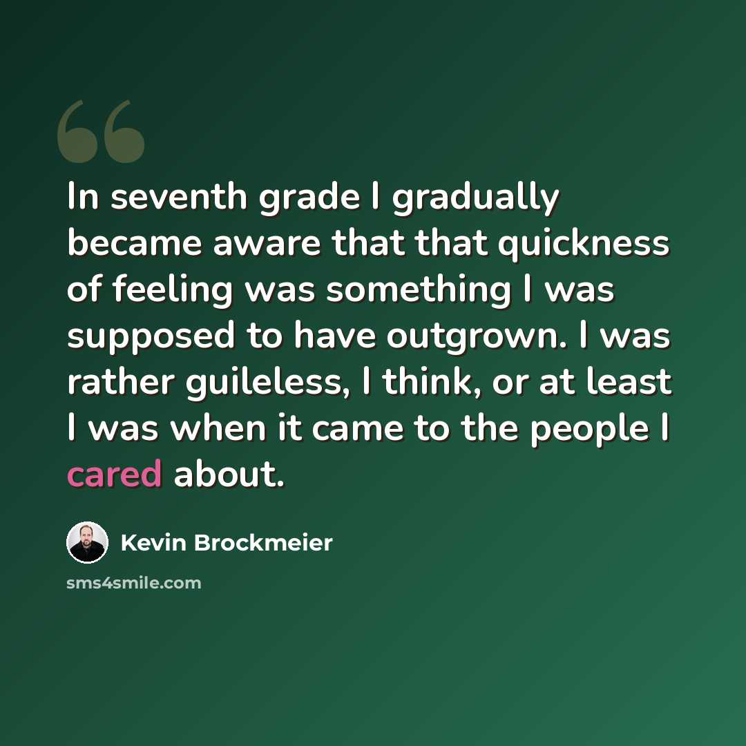 “In seventh grade I gradually became aware that that quickness of feeling was something I was supposed to have outgrown. I was rather guileless, I think, or at least I was when it came to the people I cared about.” quote by Kevin Brockmeier