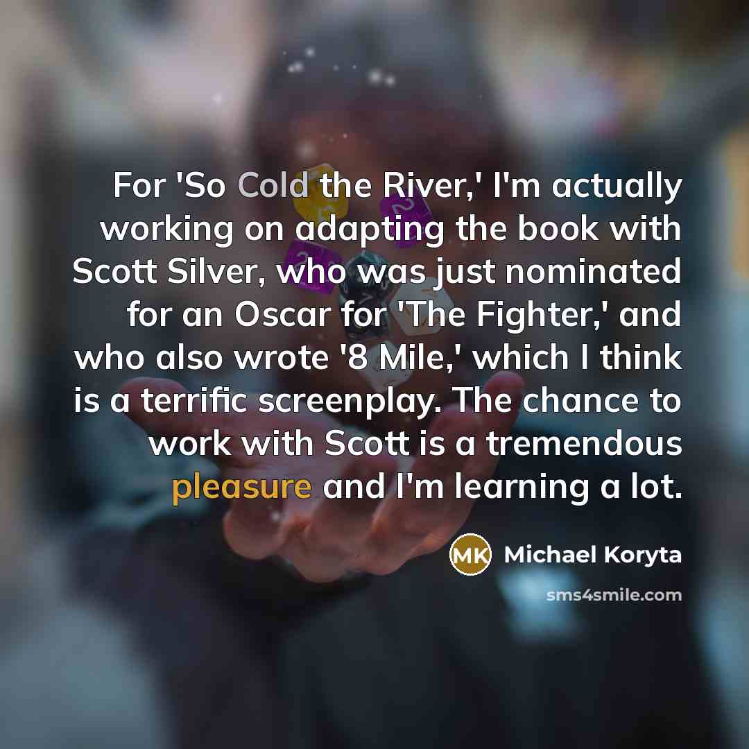 “For 'So Cold the River,' I'm actually working on adapting the book with Scott Silver, who was just nominated for an Oscar for 'The Fighter,' and who also wrote '8 Mile,' which I think is a terrific screenplay. The chance to work with Scott is a tremendous pleasure and I'm learning a lot.” quote by Michael Koryta