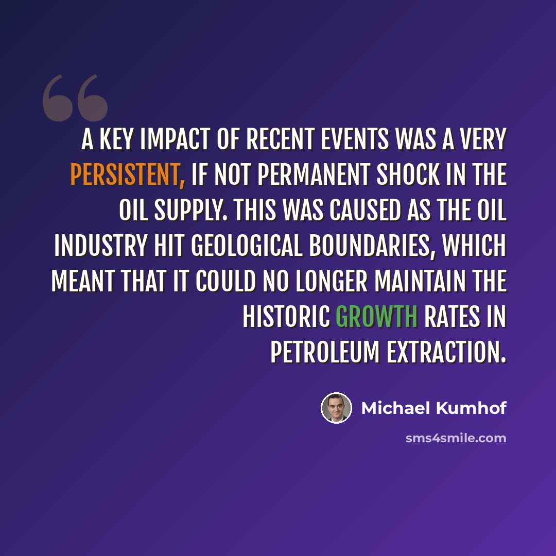 “A key impact of recent events was a very persistent, if not permanent shock in the oil supply. This was caused as the oil industry hit geological boundaries, which meant that it could no longer maintain the historic growth rates in petroleum extraction.” quote by Michael Kumhof