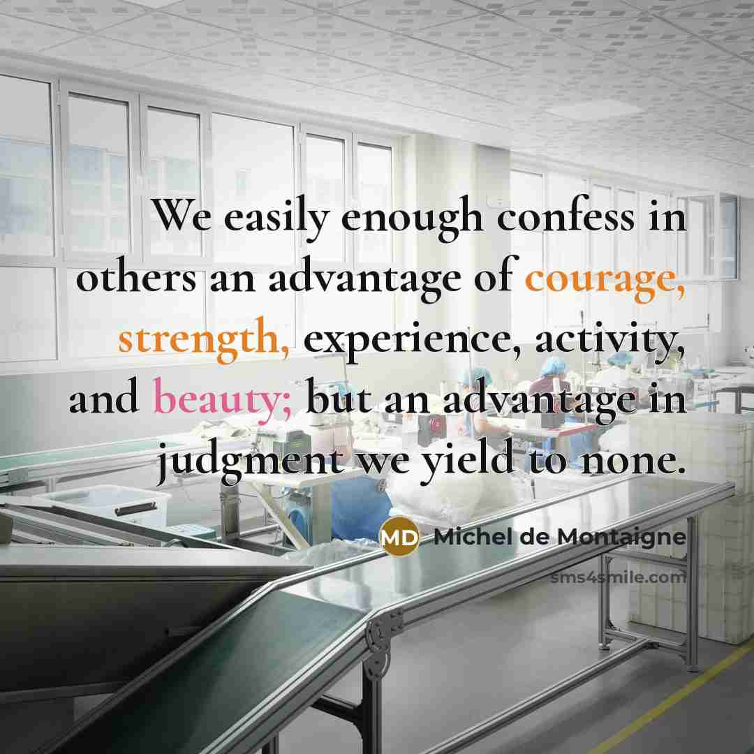 “We easily enough confess in others an advantage of courage, strength, experience, activity, and beauty; but an advantage in judgment we yield to none.” quote by Michel de Montaigne