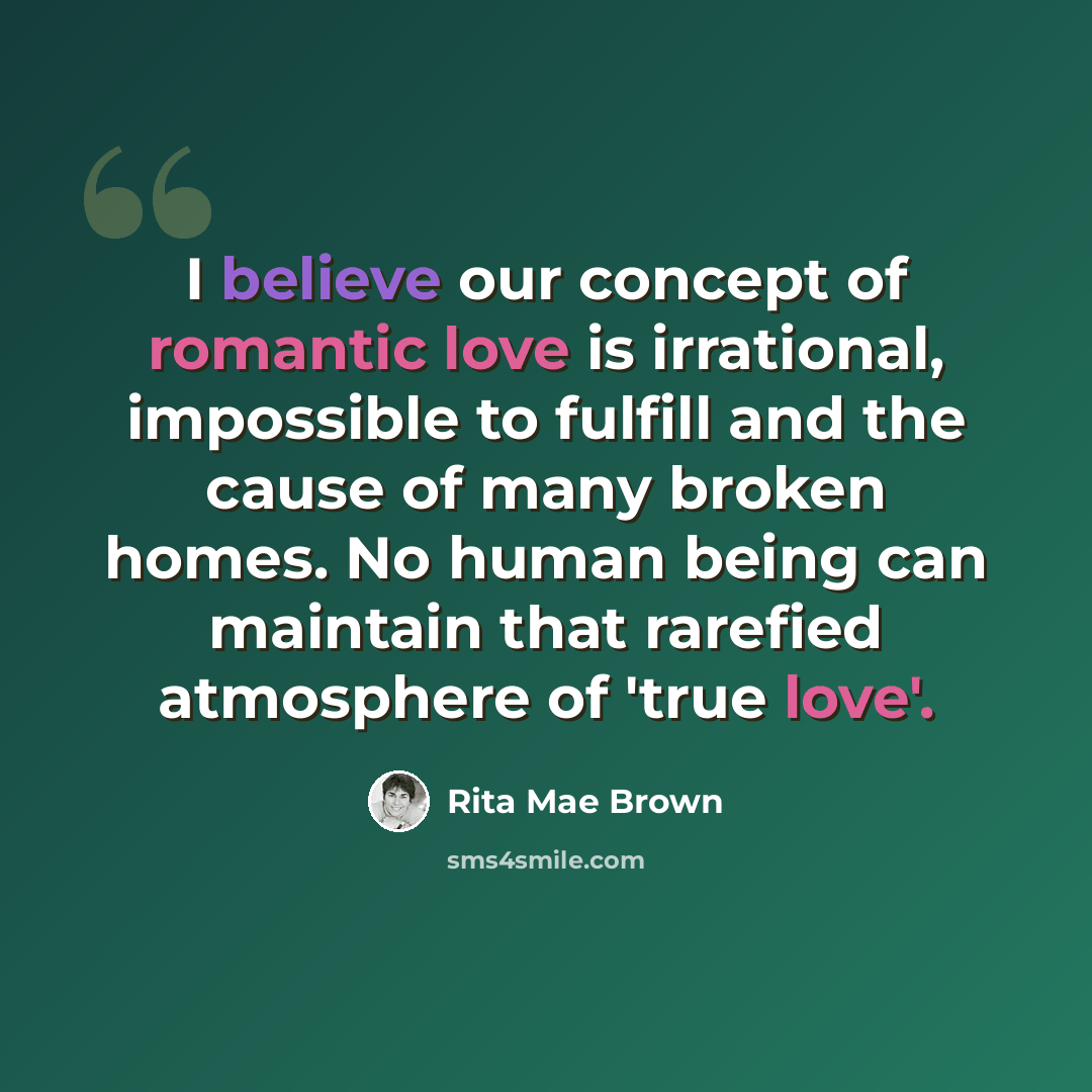 “I believe our concept of romantic love is irrational, impossible to fulfill and the cause of many broken homes. No human being can maintain that rarefied atmosphere of 'true love'.” quote by Rita Mae Brown