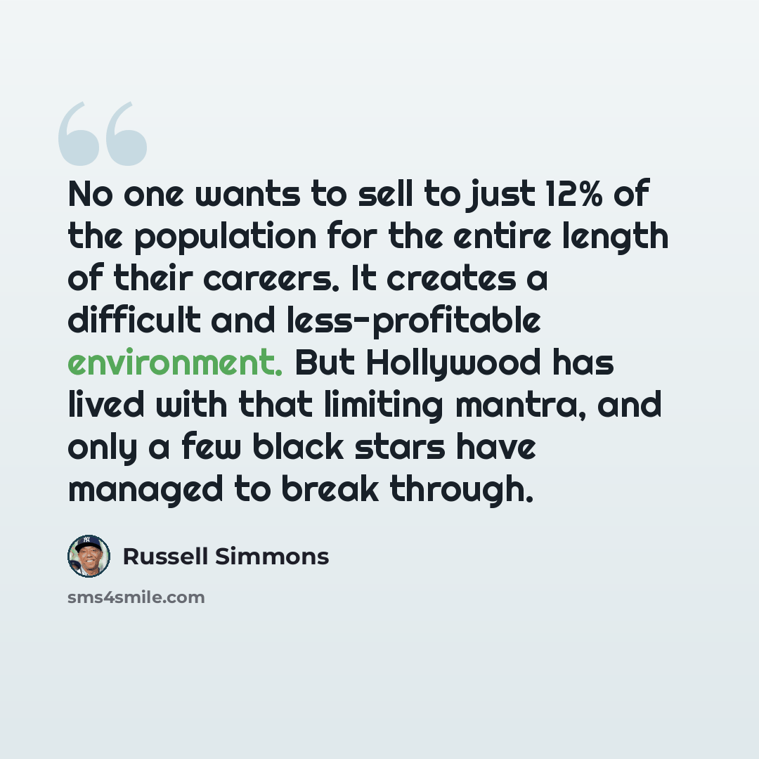 “No one wants to sell to just 12% of the population for the entire length of their careers. It creates a difficult and less-profitable environment. But Hollywood has lived with that limiting mantra, and only a few black stars have managed to break through.” quote by Russell Simmons