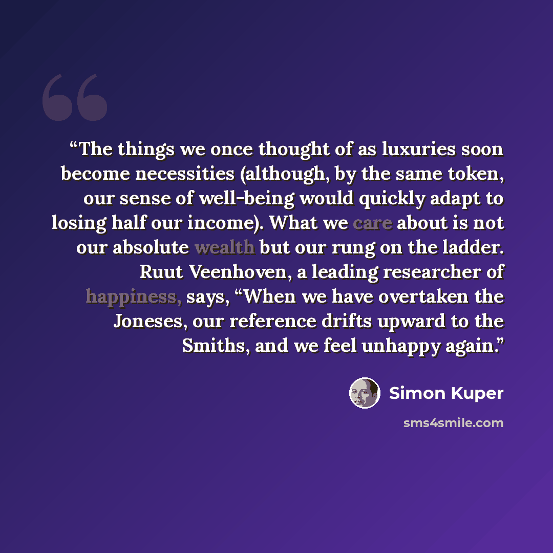 “The things we once thought of as luxuries soon become necessities (although, by the same token, our sense of well-being would quickly adapt to losing half our income). What we care about is not our absolute wealth but our rung on the ladder. Ruut Veenhoven, a leading researcher of happiness, says…” quote by Simon Kuper