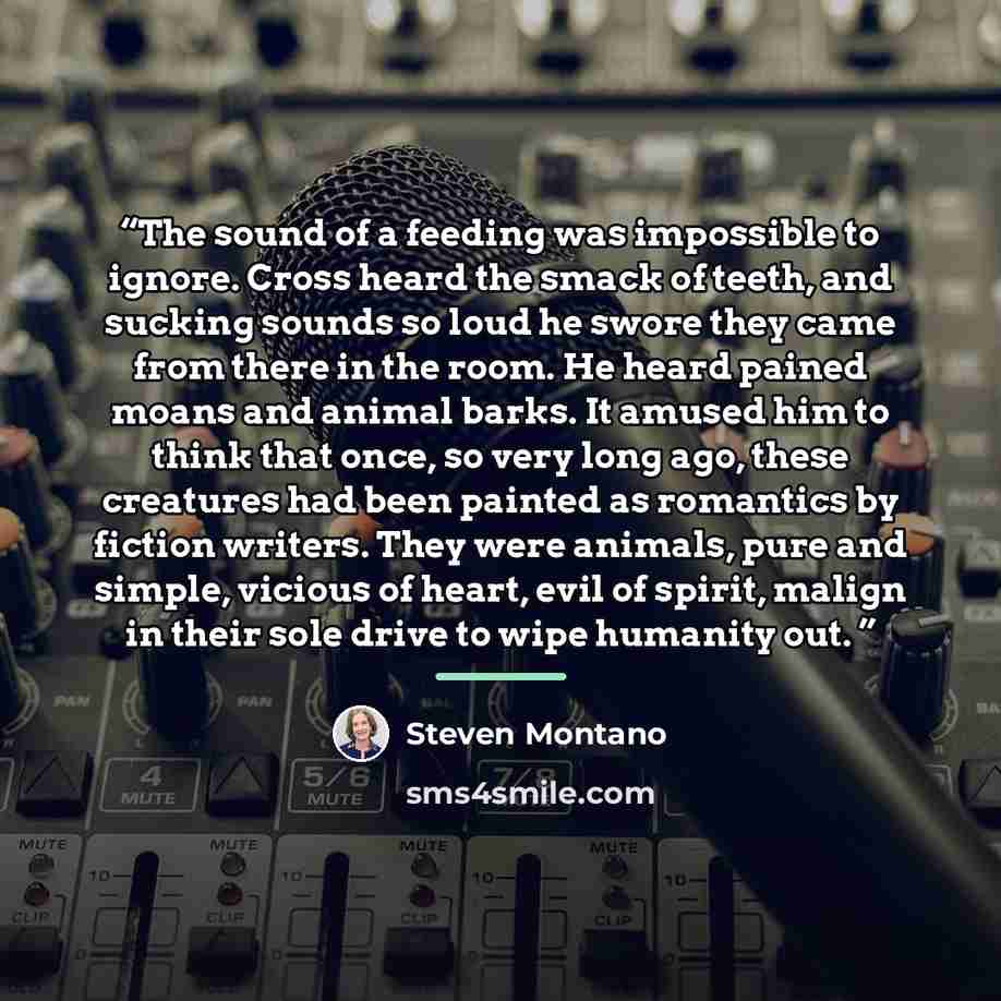 “The sound of a feeding was impossible to ignore. Cross heard the smack of teeth, and sucking sounds so loud he swore they came from there in the room. He heard pained moans and animal barks. It amused him to think that once, so very long ago, these creatures had been painted as romantics by…” quote by Steven Montano