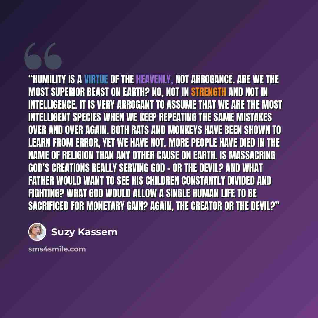 “Humility is a virtue of the heavenly, not arrogance. Are we the most superior beast on earth? No, not in strength and not in intelligence. It is very arrogant to assume that we are the most intelligent species when we keep repeating the same mistakes over and over again. Both rats and monkeys have…” quote by Suzy Kassem