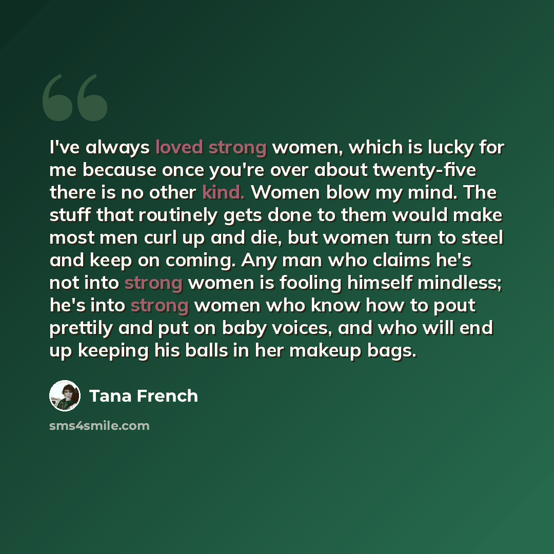 “I've always loved strong women, which is lucky for me because once you're over about twenty-five there is no other kind. Women blow my mind. The stuff that routinely gets done to them would make most men curl up and die, but women turn to steel and keep on coming. Any man who claims he's not into…” quote by Tana French