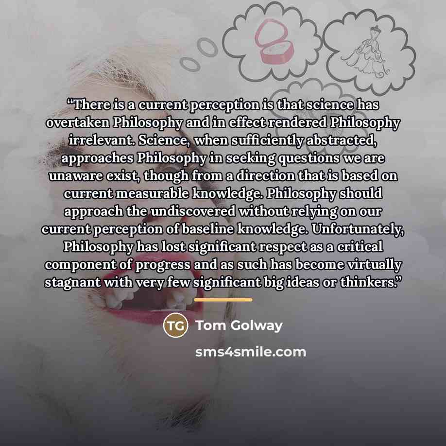 “There is a current perception is that science has overtaken Philosophy and in effect rendered Philosophy irrelevant. Science, when sufficiently abstracted, approaches Philosophy in seeking questions we are unaware exist, though from a direction that is based on current measurable knowledge…” quote by Tom Golway
