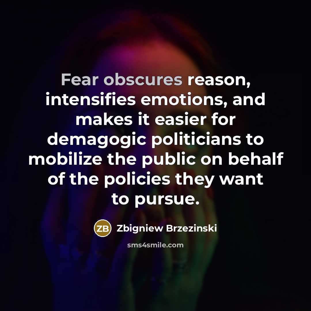 “Fear obscures reason, intensifies emotions, and makes it easier for demagogic politicians to mobilize the public on behalf of the policies they want to pursue.” quote by Zbigniew Brzezinski