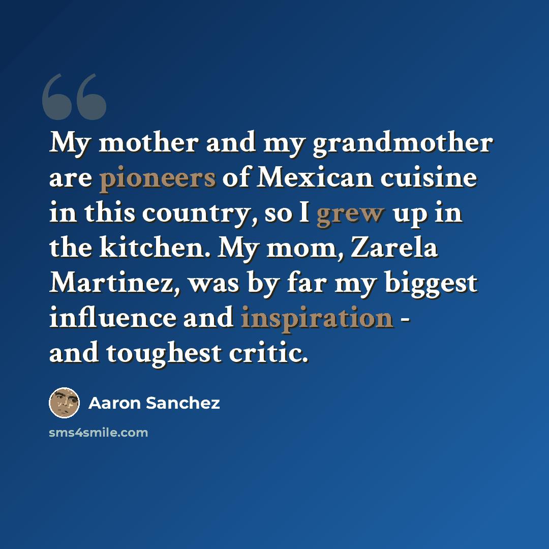 “My mother and my grandmother are pioneers of Mexican cuisine in this country, so I grew up in the kitchen. My mom, Zarela Martinez, was by far my biggest influence and inspiration - and toughest critic.” quote by Aaron Sanchez