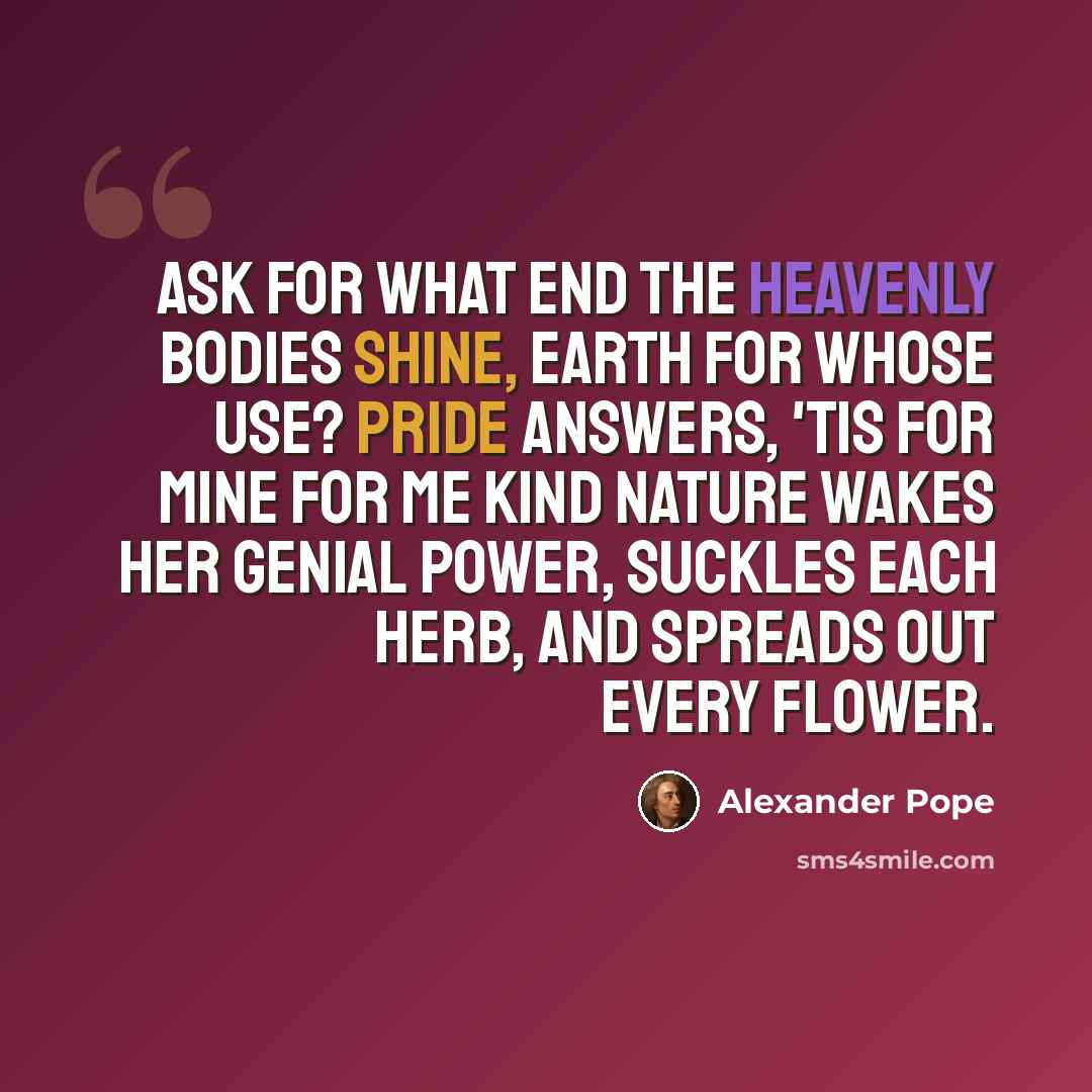 “Ask for what end the heavenly bodies shine, Earth for whose use? Pride answers, 'Tis for mine For me kind nature wakes her genial power, Suckles each herb, and spreads out every flower.” quote by Alexander Pope