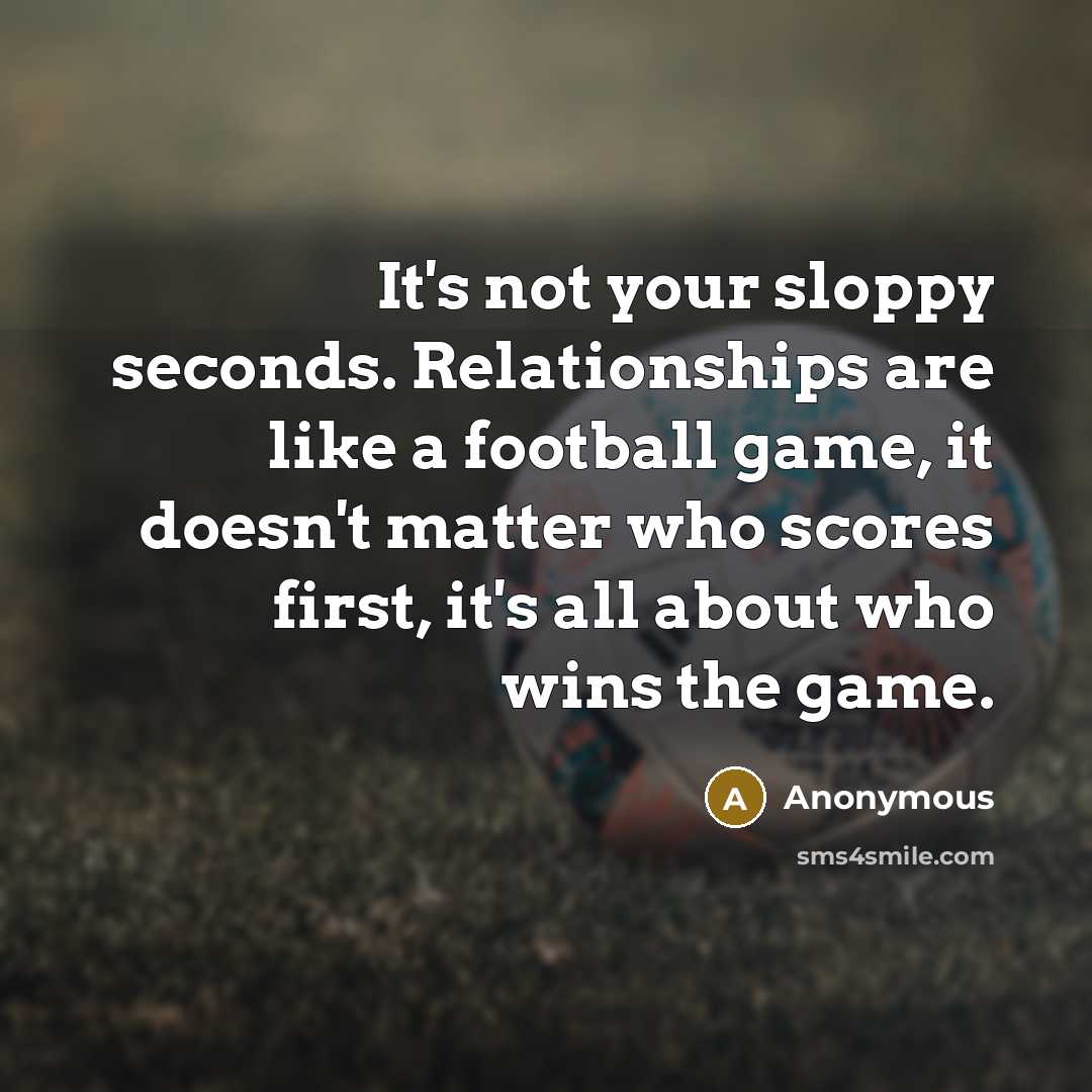 “It's not your sloppy seconds. Relationships are like a football game, it doesn't matter who scores first, it's all about who wins the game.” quote by Anonymous