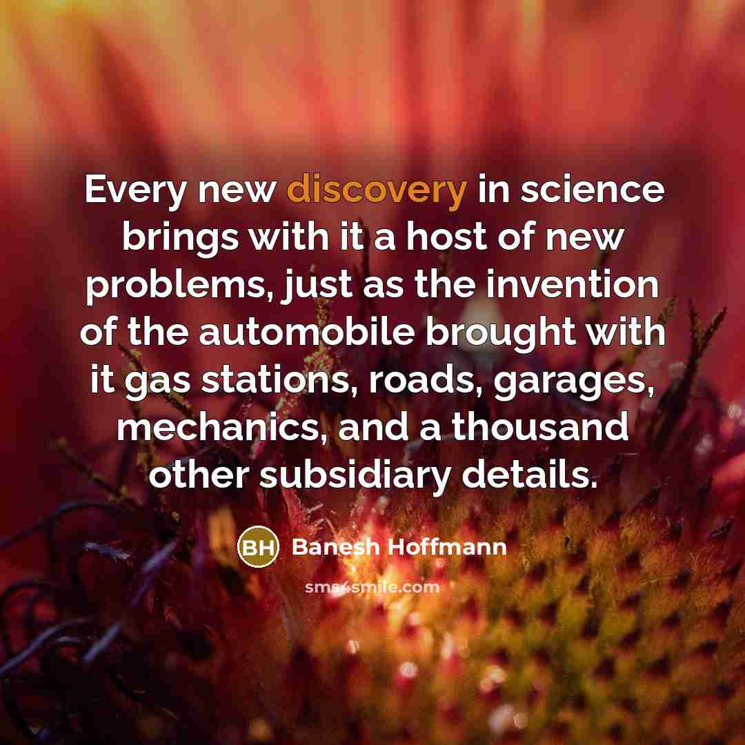 “Every new discovery in science brings with it a host of new problems, just as the invention of the automobile brought with it gas stations, roads, garages, mechanics, and a thousand other subsidiary details.” quote by Banesh Hoffmann
