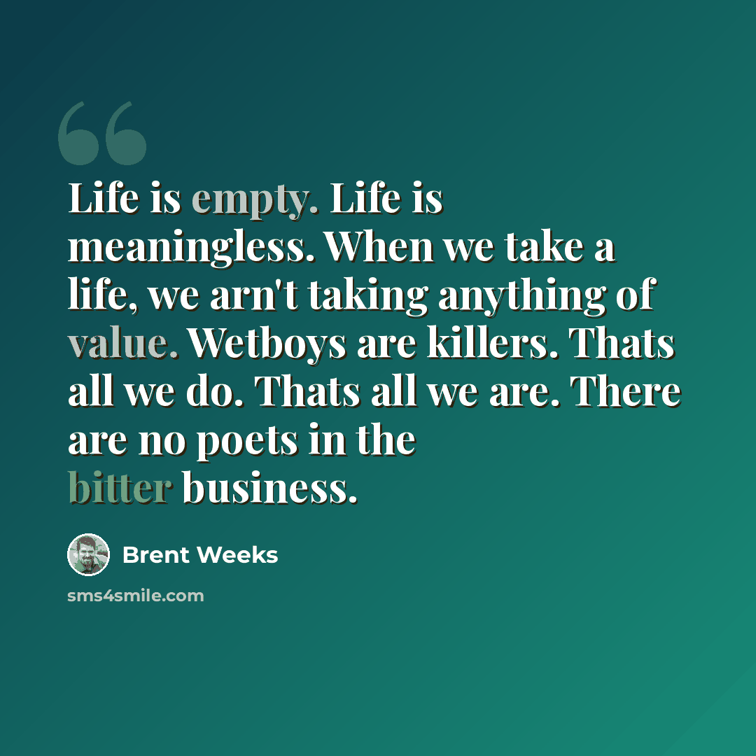 “Life is empty. Life is meaningless. When we take a life, we arn't taking anything of value. Wetboys are killers. Thats all we do. Thats all we are. There are no poets in the bitter business.” quote by Brent Weeks
