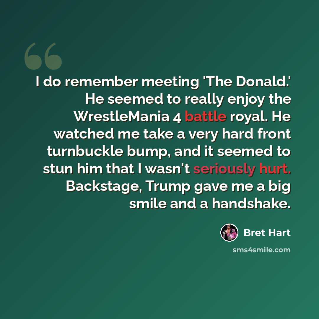 “I do remember meeting 'The Donald.' He seemed to really enjoy the WrestleMania 4 battle royal. He watched me take a very hard front turnbuckle bump, and it seemed to stun him that I wasn't seriously hurt. Backstage, Trump gave me a big smile and a handshake.” quote by Bret Hart