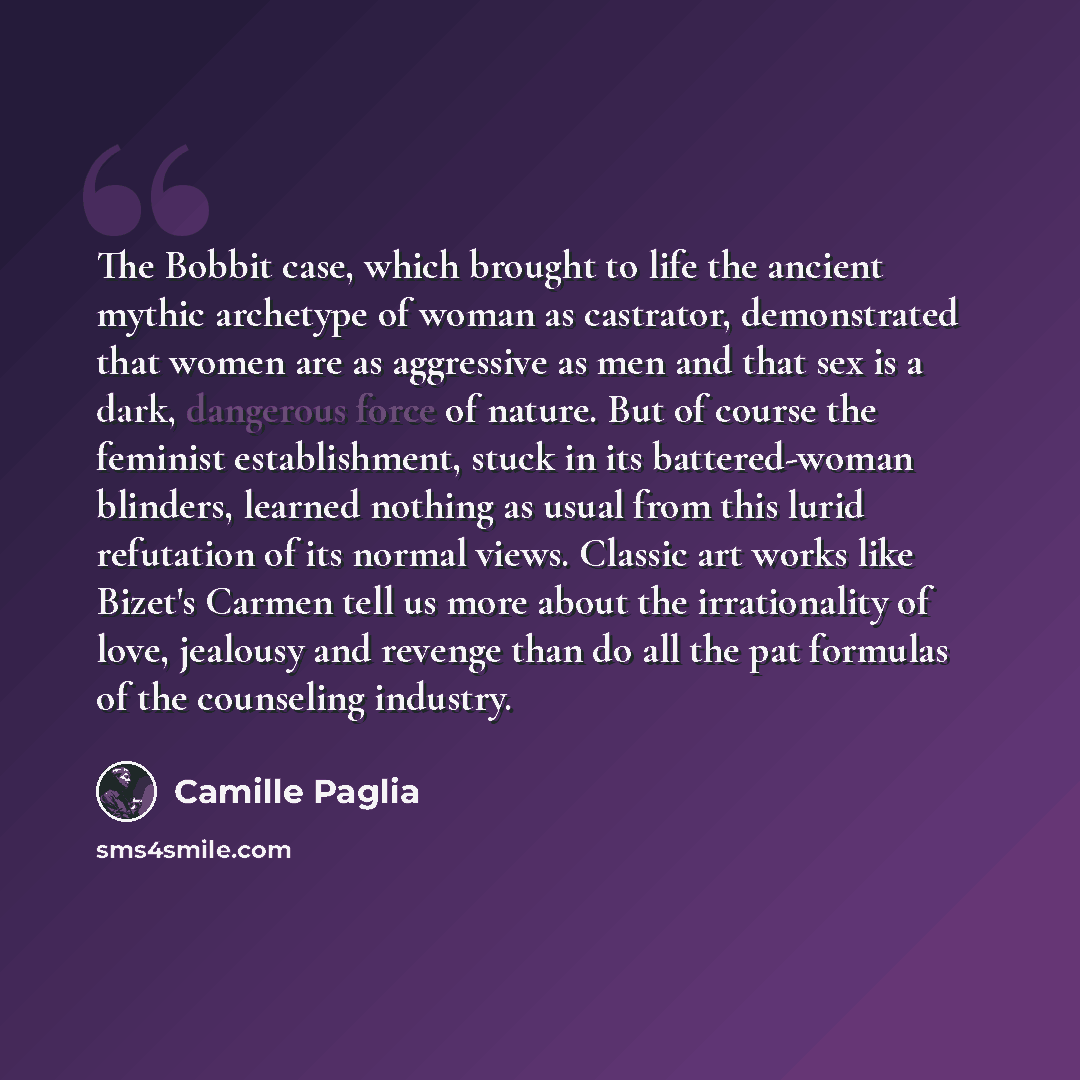“The Bobbit case, which brought to life the ancient mythic archetype of woman as castrator, demonstrated that women are as aggressive as men and that sex is a dark, dangerous force of nature. But of course the feminist establishment, stuck in its battered-woman blinders, learned nothing as usual…” quote by Camille Paglia