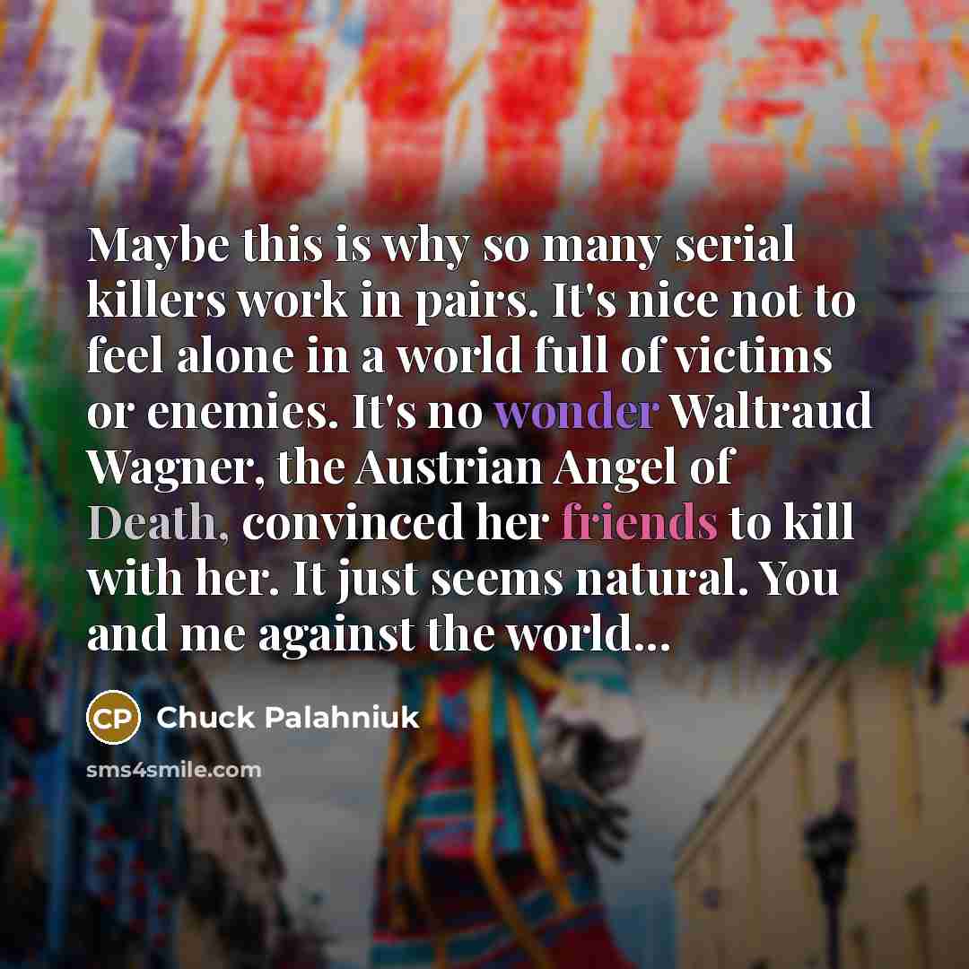 “Maybe this is why so many serial killers work in pairs. It's nice not to feel alone in a world full of victims or enemies. It's no wonder Waltraud Wagner, the Austrian Angel of Death, convinced her friends to kill with her. It just seems natural. You and me against the world...” quote by Chuck Palahniuk